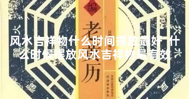 风水吉祥物什么时间摆放最好  什么时候摆放风水吉祥物最有效